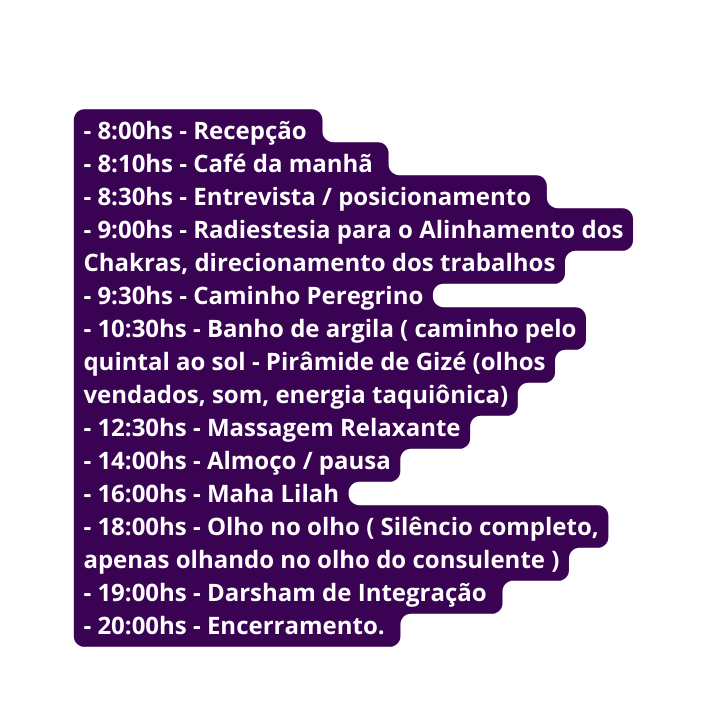 8 00hs Recepção 8 10hs Café da manhã 8 30hs Entrevista posicionamento 9 00hs Radiestesia para o Alinhamento dos Chakras direcionamento dos trabalhos 9 30hs Caminho Peregrino 10 30hs Banho de argila caminho pelo quintal ao sol Pirâmide de Gizé olhos vendados som energia taquiônica 12 30hs Massagem Relaxante 14 00hs Almoço pausa 16 00hs Maha Lilah 18 00hs Olho no olho Silêncio completo apenas olhando no olho do consulente 19 00hs Darsham de Integração 20 00hs Encerramento